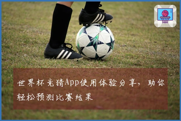 世界杯竞猜App使用体验分享，助你轻松预测比赛结果