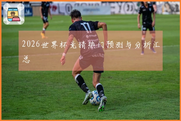2026世界杯竞猜热门预测与分析汇总