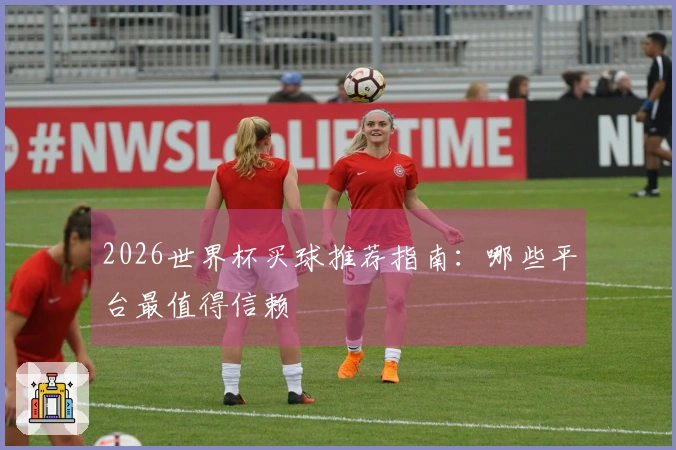 2026世界杯买球推荐指南：哪些平台最值得信赖