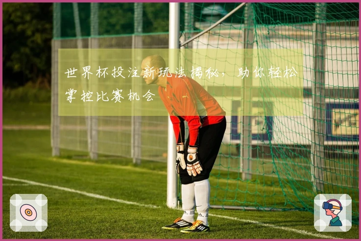 世界杯投注新玩法揭秘，助你轻松掌控比赛机会