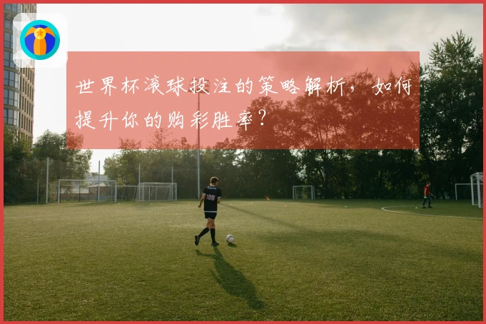 世界杯滚球投注的策略解析，如何提升你的购彩胜率？